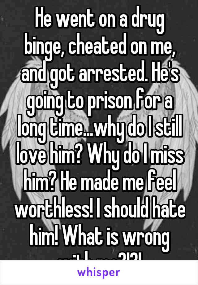 He went on a drug binge, cheated on me, and got arrested. He's going to prison for a long time...why do I still love him? Why do I miss him? He made me feel worthless! I should hate him! What is wrong with me?!?!