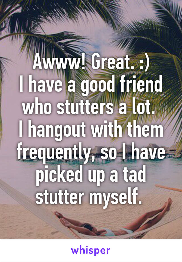 Awww! Great. :)
I have a good friend who stutters a lot. 
I hangout with them frequently, so I have picked up a tad stutter myself. 