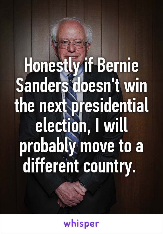 Honestly if Bernie Sanders doesn't win the next presidential election, I will probably move to a different country. 