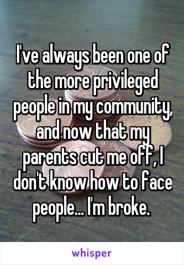 I've always been one of the more privileged people in my community, and now that my parents cut me off, I don't know how to face people... I'm broke. 