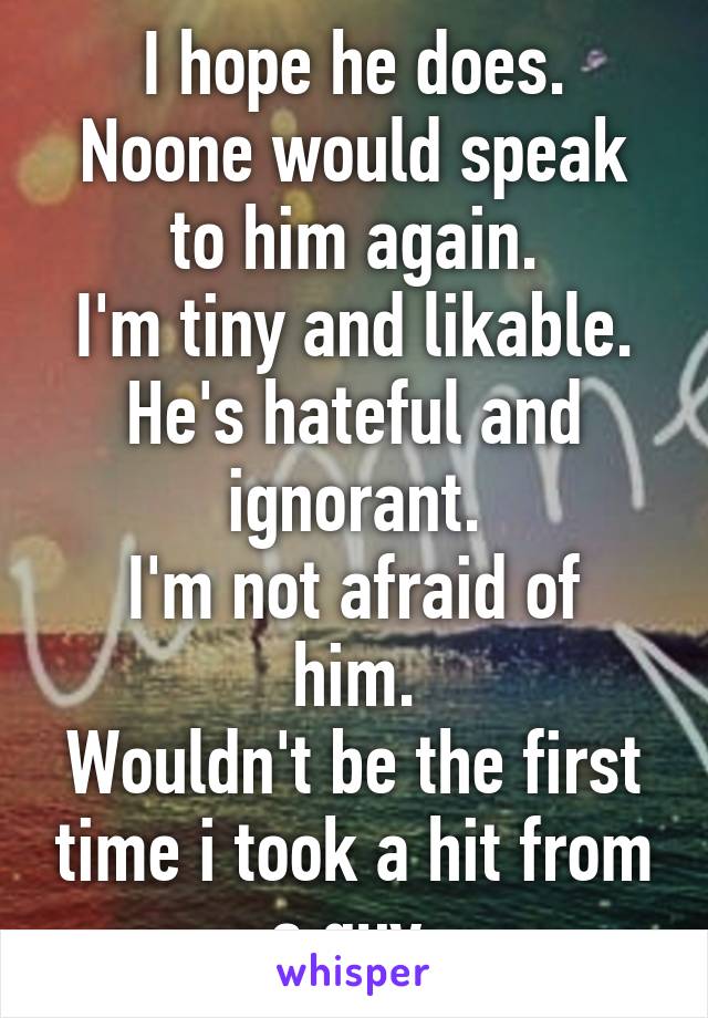 I hope he does.
Noone would speak to him again.
I'm tiny and likable.
He's hateful and ignorant.
I'm not afraid of him.
Wouldn't be the first time i took a hit from a guy.