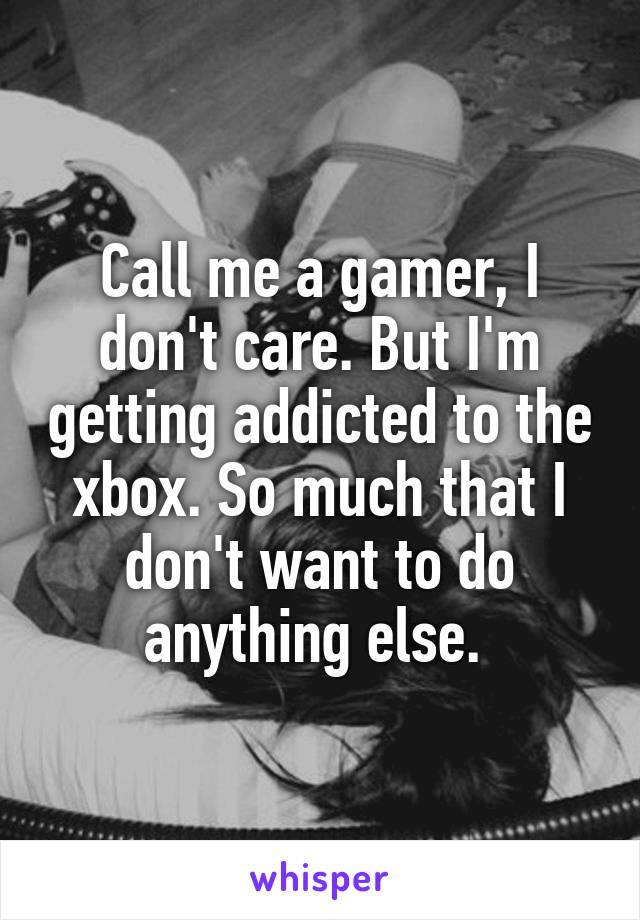 Call me a gamer, I don't care. But I'm getting addicted to the xbox. So much that I don't want to do anything else. 