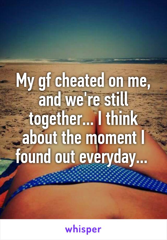 My gf cheated on me, and we're still together... I think about the moment I found out everyday... 