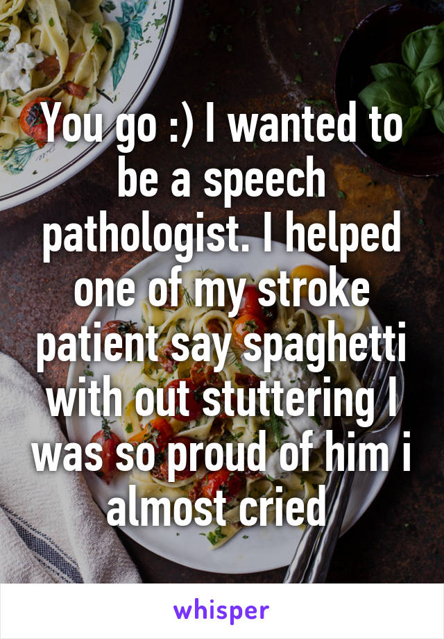 You go :) I wanted to be a speech pathologist. I helped one of my stroke patient say spaghetti with out stuttering I was so proud of him i almost cried 