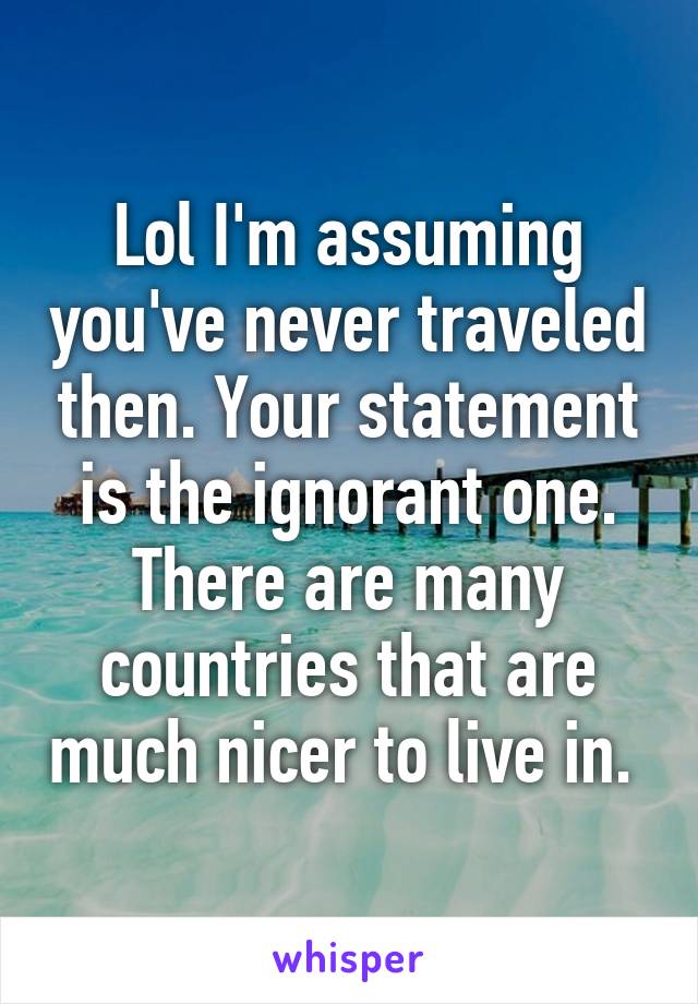 Lol I'm assuming you've never traveled then. Your statement is the ignorant one. There are many countries that are much nicer to live in. 