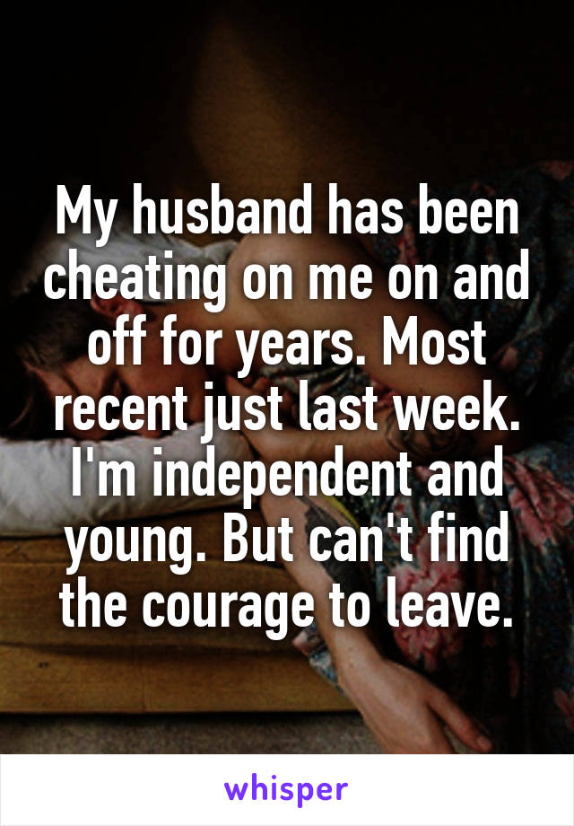 My husband has been cheating on me on and off for years. Most recent just last week. I'm independent and young. But can't find the courage to leave.
