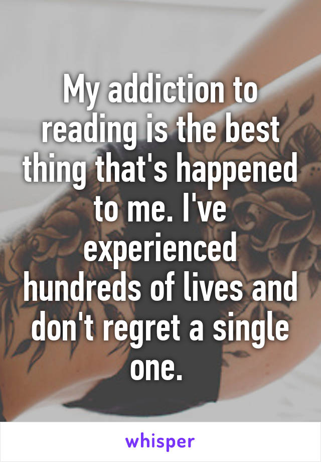My addiction to reading is the best thing that's happened to me. I've experienced hundreds of lives and don't regret a single one. 