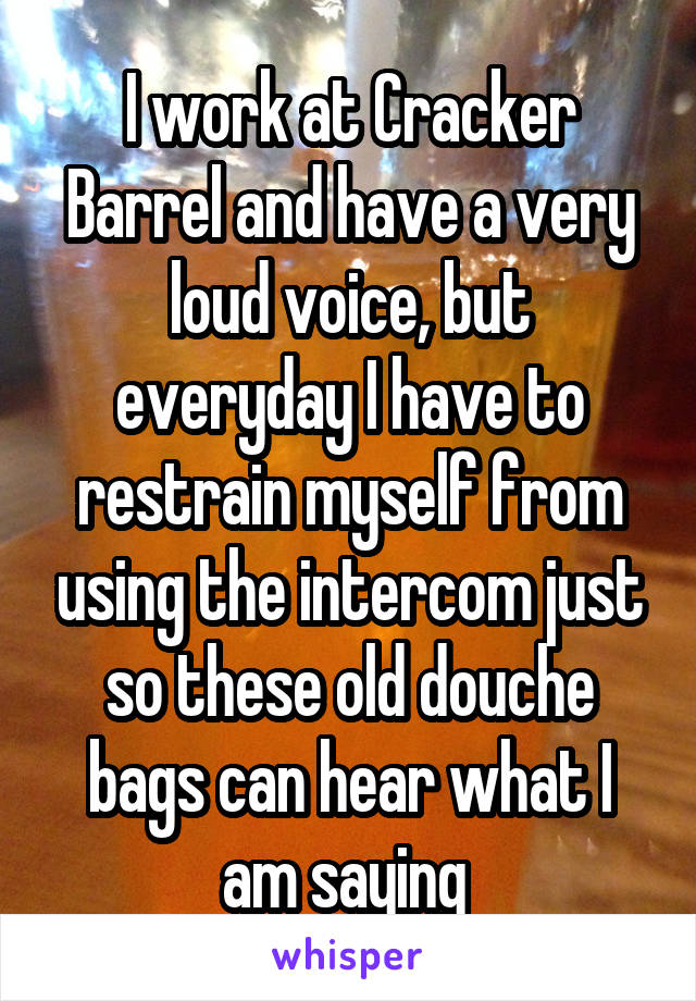 I work at Cracker Barrel and have a very loud voice, but everyday I have to restrain myself from using the intercom just so these old douche bags can hear what I am saying 