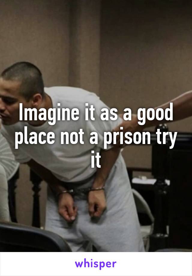 Imagine it as a good place not a prison try it