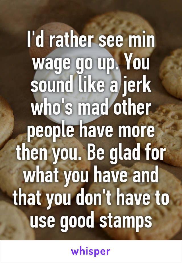 I'd rather see min wage go up. You sound like a jerk who's mad other people have more then you. Be glad for what you have and that you don't have to use good stamps