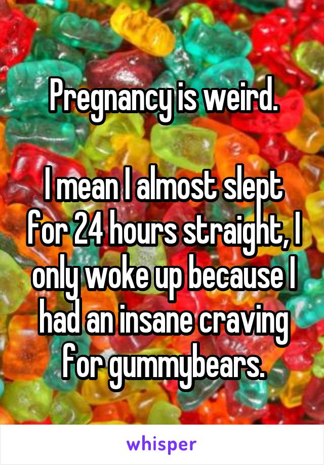 Pregnancy is weird.

I mean I almost slept for 24 hours straight, I only woke up because I had an insane craving for gummybears.