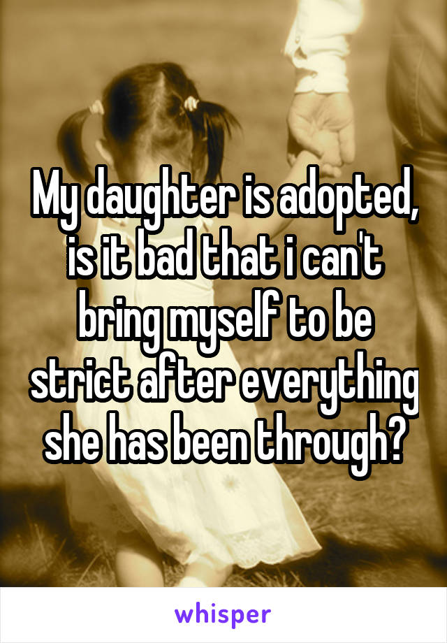 My daughter is adopted, is it bad that i can't bring myself to be strict after everything she has been through?