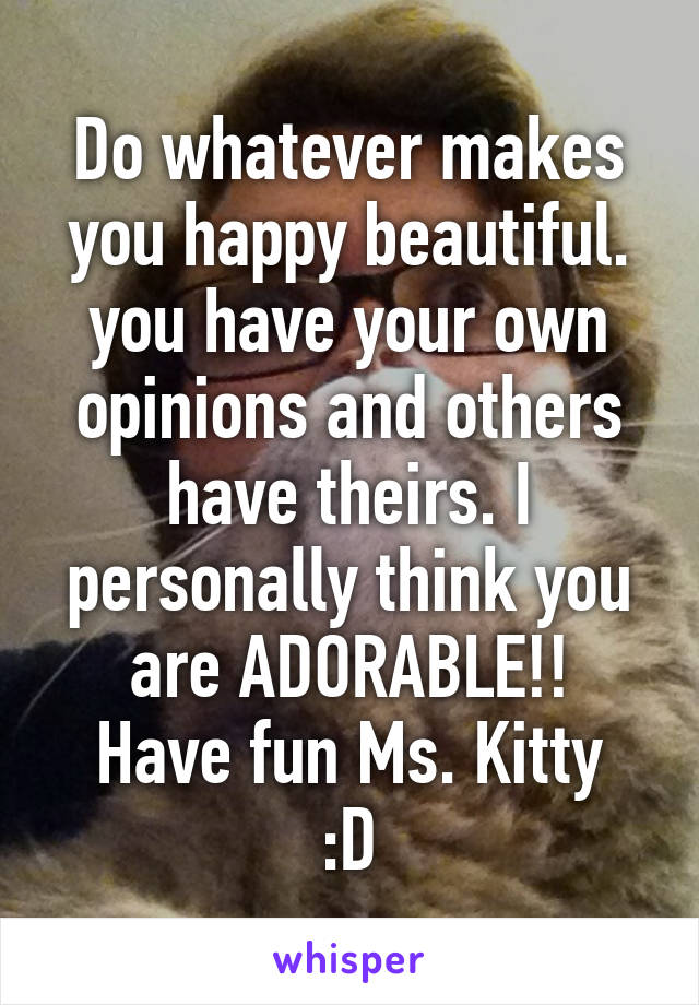 Do whatever makes you happy beautiful. you have your own opinions and others have theirs. I personally think you are ADORABLE!!
Have fun Ms. Kitty :D