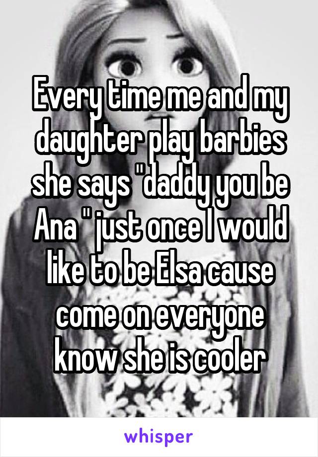 Every time me and my daughter play barbies she says "daddy you be Ana " just once I would like to be Elsa cause come on everyone know she is cooler