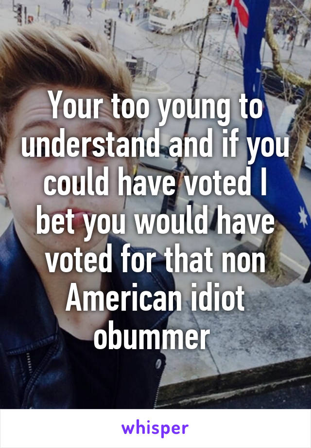 Your too young to understand and if you could have voted I bet you would have voted for that non American idiot obummer 