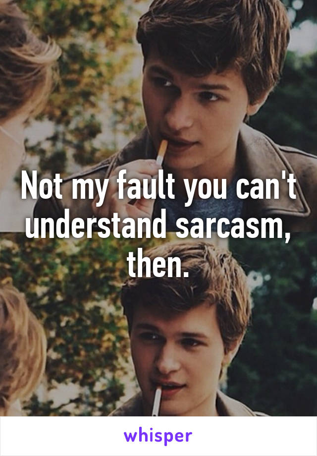 Not my fault you can't understand sarcasm, then.