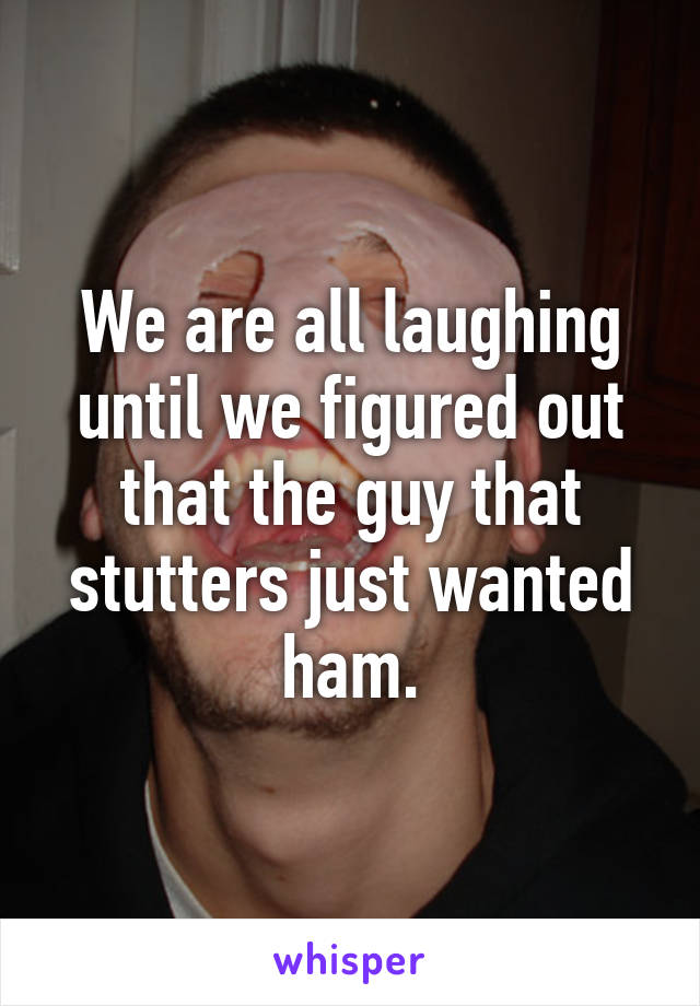 We are all laughing until we figured out that the guy that stutters just wanted ham.