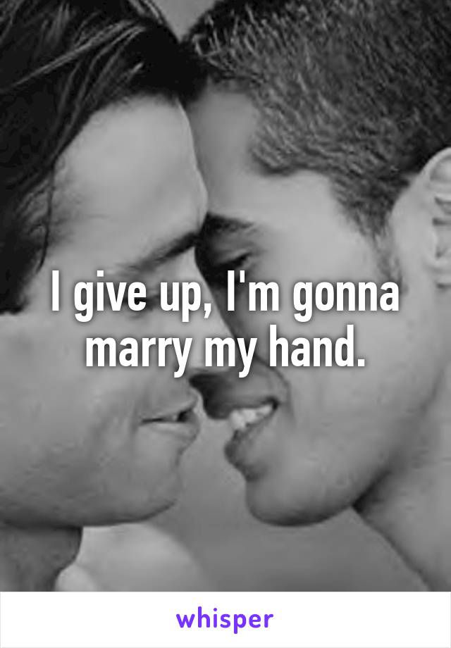 I give up, I'm gonna marry my hand.