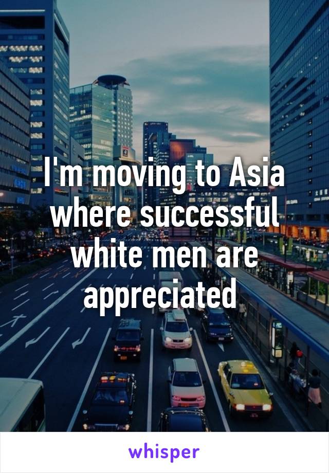 I'm moving to Asia where successful white men are appreciated 