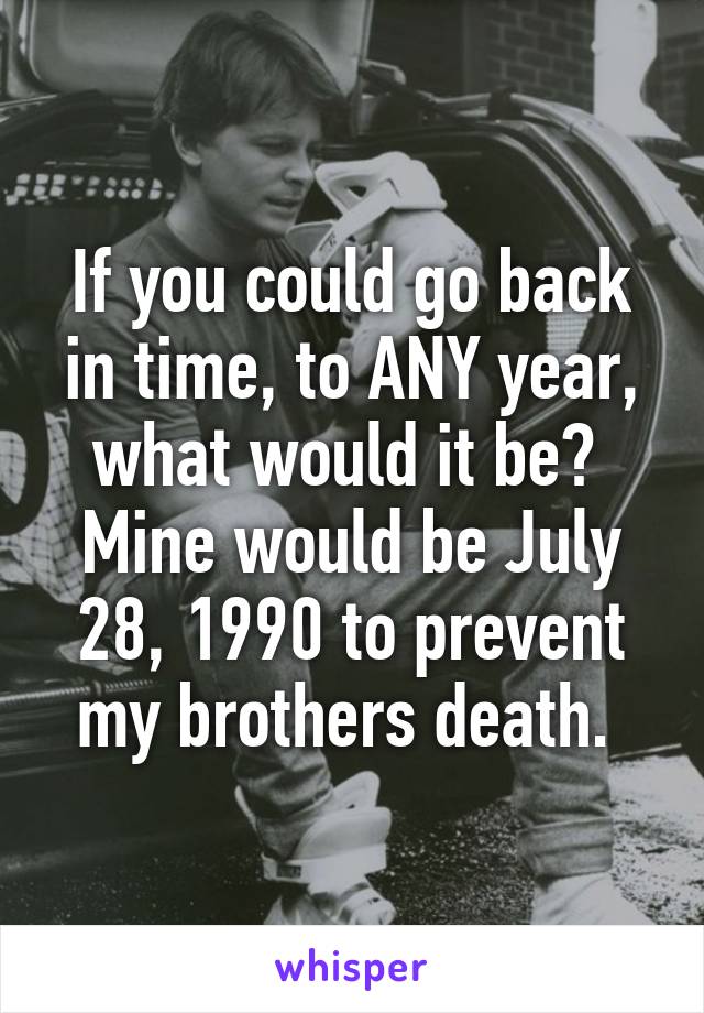 If you could go back in time, to ANY year, what would it be? 
Mine would be July 28, 1990 to prevent my brothers death. 