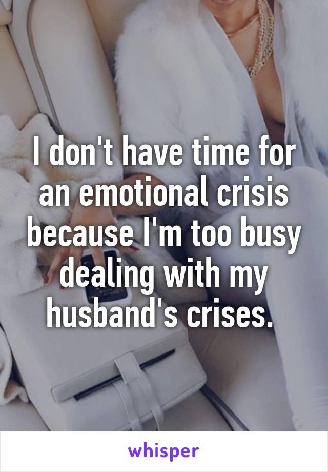 I don't have time for an emotional crisis because I'm too busy dealing with my husband's crises. 