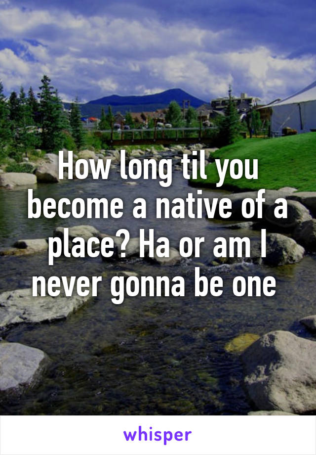 How long til you become a native of a place? Ha or am I never gonna be one 