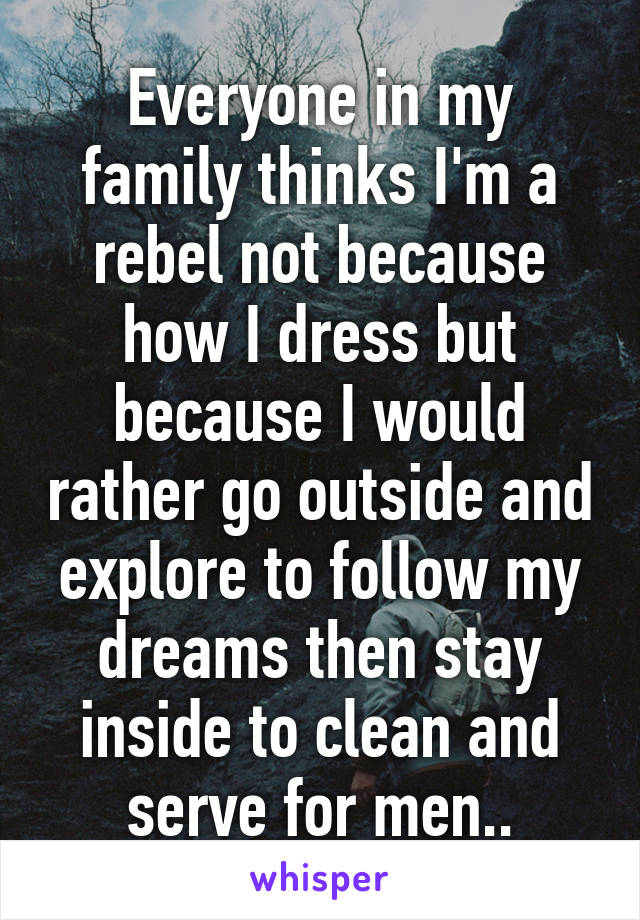 Everyone in my family thinks I'm a rebel not because how I dress but because I would rather go outside and explore to follow my dreams then stay inside to clean and serve for men..