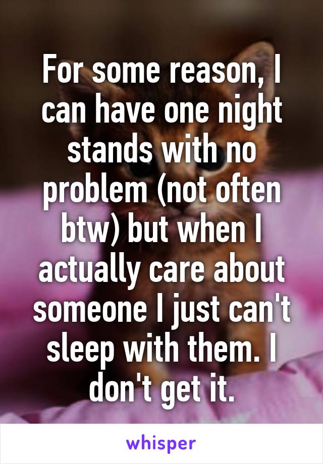 For some reason, I can have one night stands with no problem (not often btw) but when I actually care about someone I just can't sleep with them. I don't get it.
