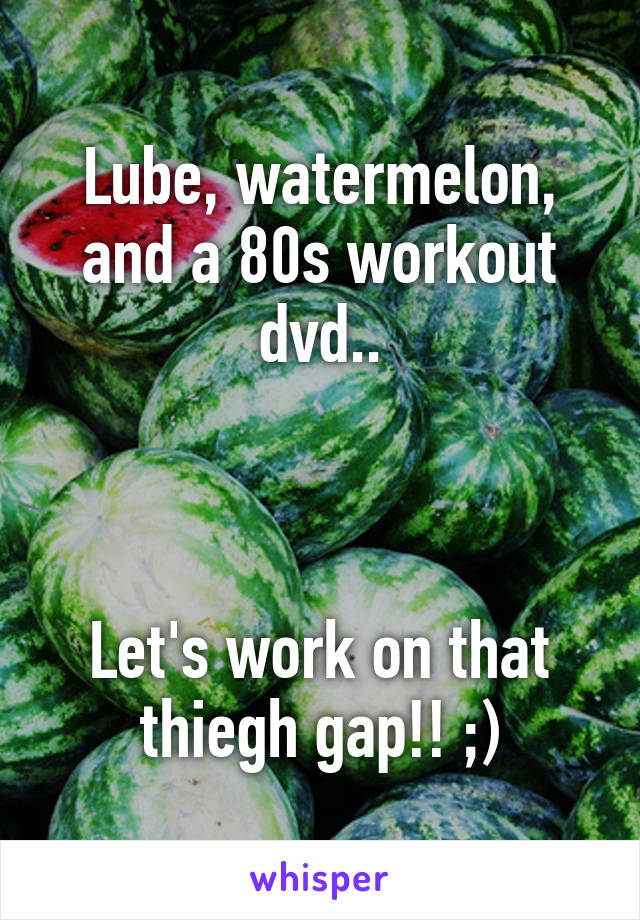 Lube, watermelon, and a 80s workout dvd..



Let's work on that thiegh gap!! ;)