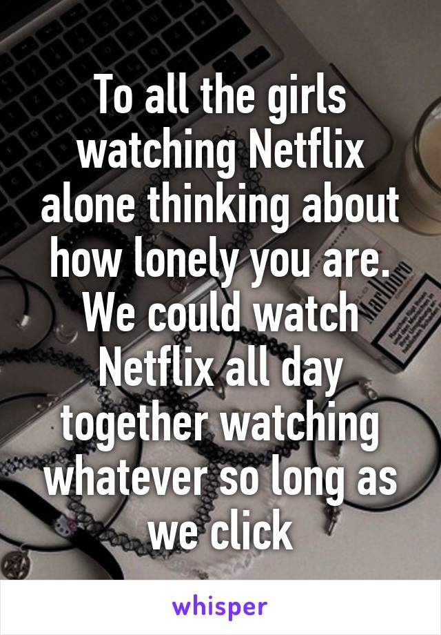 To all the girls watching Netflix alone thinking about how lonely you are.
We could watch Netflix all day together watching whatever so long as we click