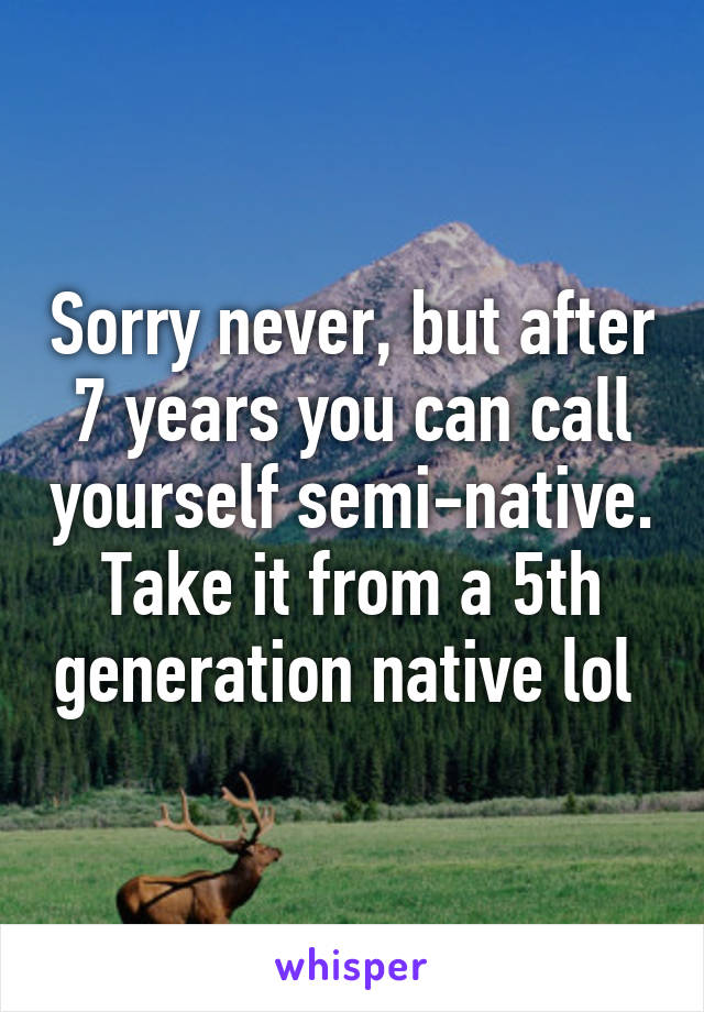 Sorry never, but after 7 years you can call yourself semi-native. Take it from a 5th generation native lol 