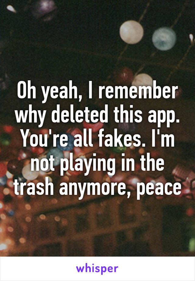 Oh yeah, I remember why deleted this app. You're all fakes. I'm not playing in the trash anymore, peace