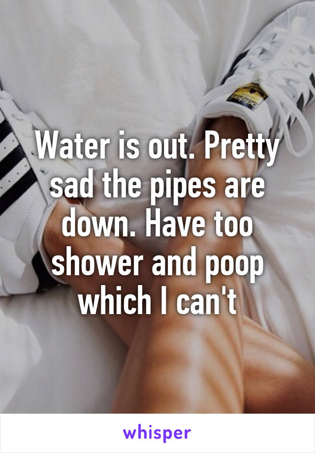Water is out. Pretty sad the pipes are down. Have too shower and poop which I can't