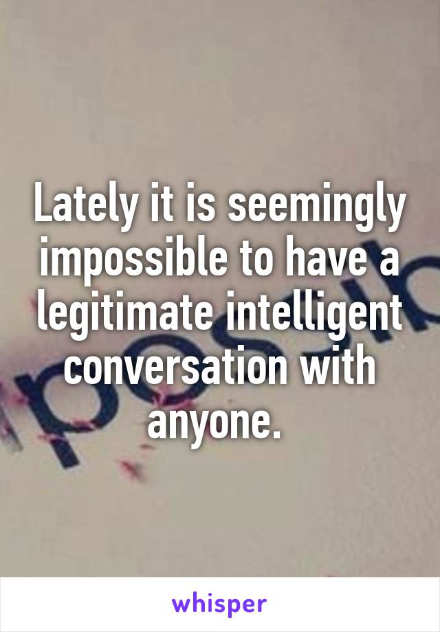 Lately it is seemingly impossible to have a legitimate intelligent conversation with anyone. 