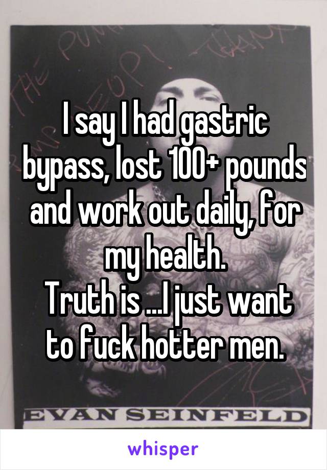I say I had gastric bypass, lost 100+ pounds and work out daily, for my health.
 Truth is ...I just want to fuck hotter men.