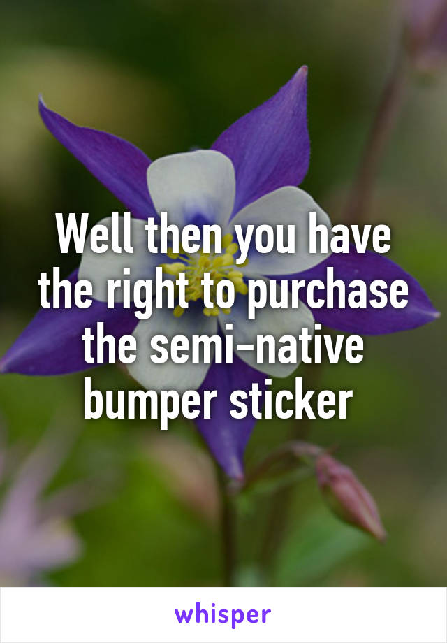 Well then you have the right to purchase the semi-native bumper sticker 