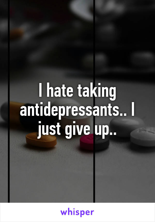I hate taking antidepressants.. I just give up..
