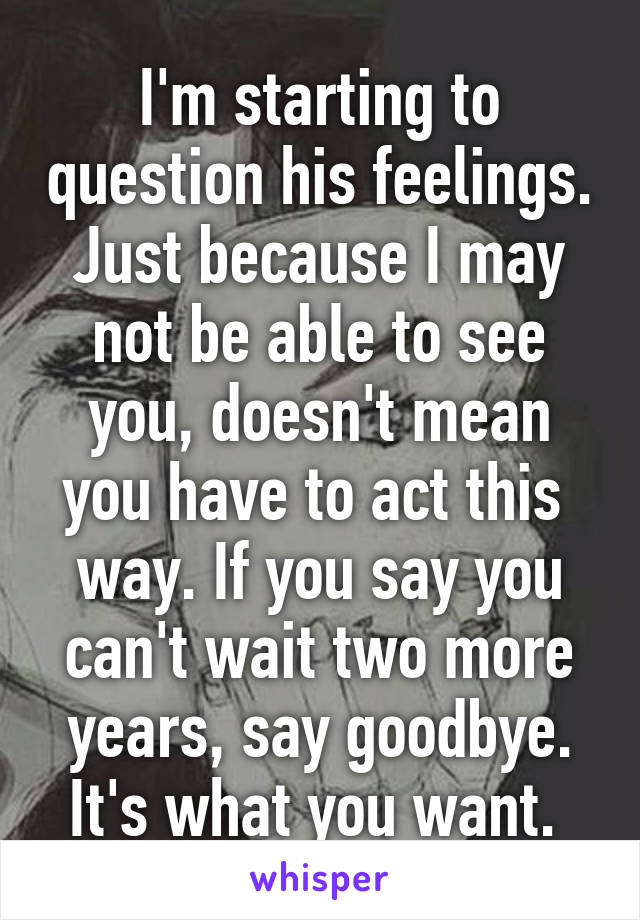 I'm starting to question his feelings. Just because I may not be able to see you, doesn't mean you have to act this  way. If you say you can't wait two more years, say goodbye. It's what you want. 