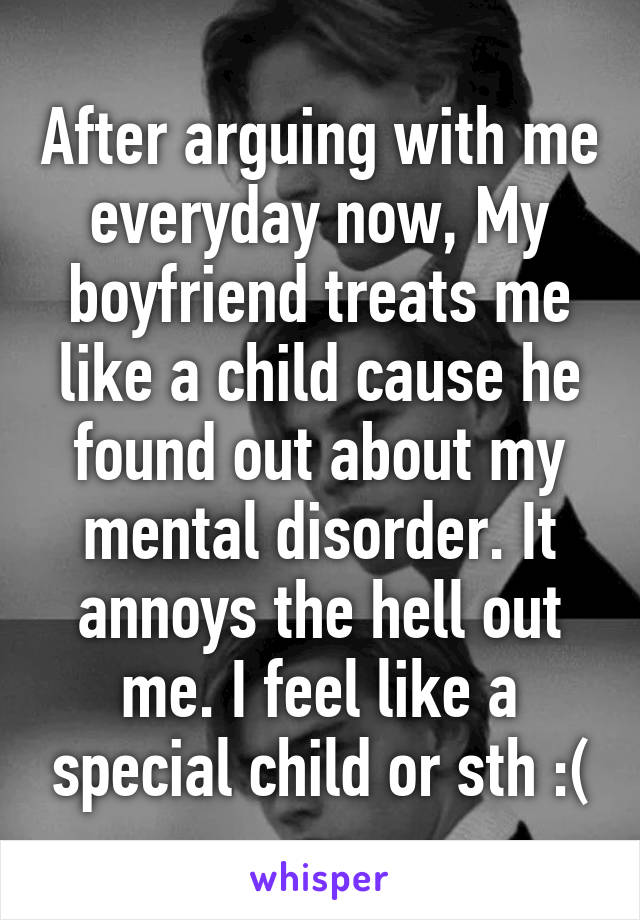 After arguing with me everyday now, My boyfriend treats me like a child cause he found out about my mental disorder. It annoys the hell out me. I feel like a special child or sth :(