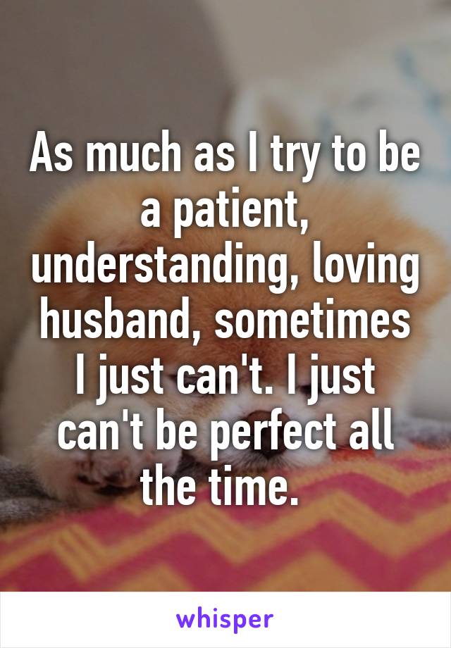 As much as I try to be a patient, understanding, loving husband, sometimes I just can't. I just can't be perfect all the time. 
