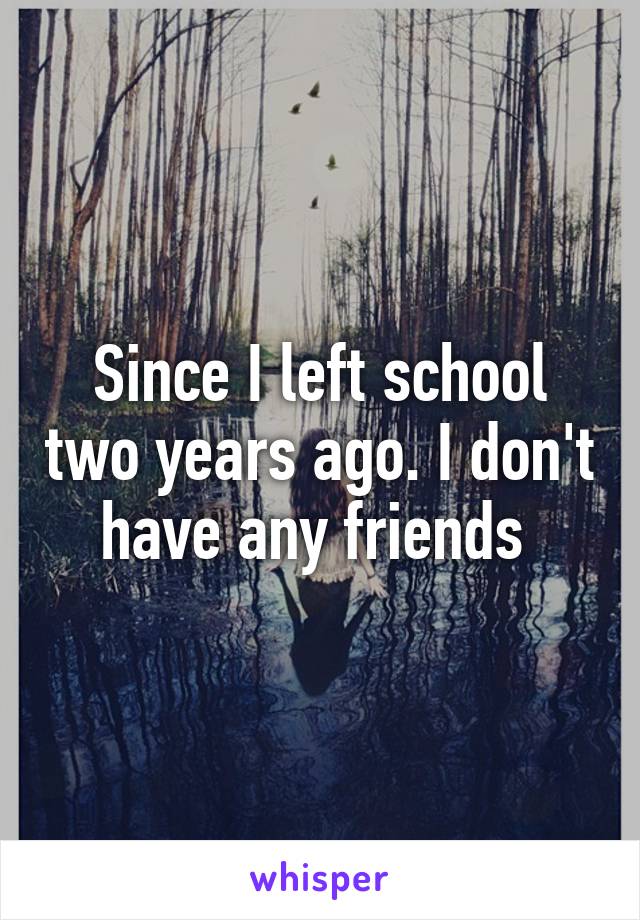 Since I left school two years ago. I don't have any friends 