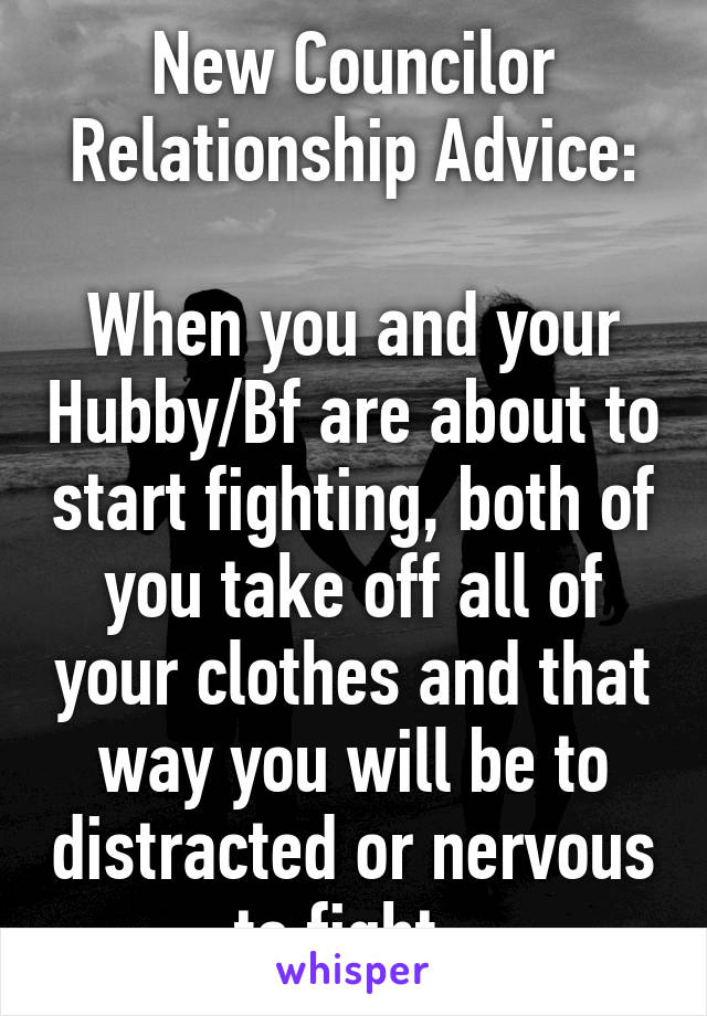 New Councilor Relationship Advice:

When you and your Hubby/Bf are about to start fighting, both of you take off all of your clothes and that way you will be to distracted or nervous to fight. 