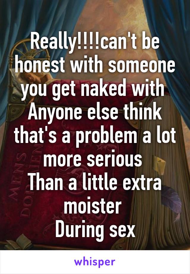 Really!!!!can't be honest with someone you get naked with 
Anyone else think that's a problem a lot more serious 
Than a little extra moister 
During sex