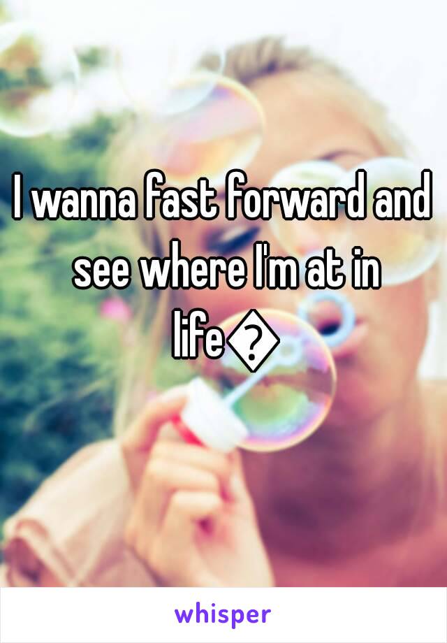 I wanna fast forward and see where I'm at in life😓