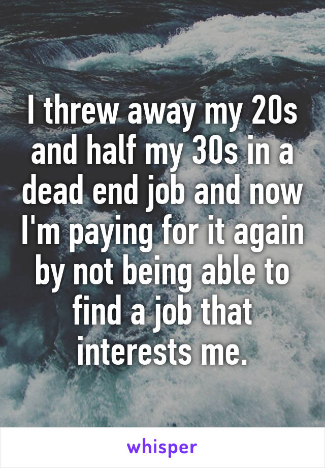 I threw away my 20s and half my 30s in a dead end job and now I'm paying for it again by not being able to find a job that interests me.