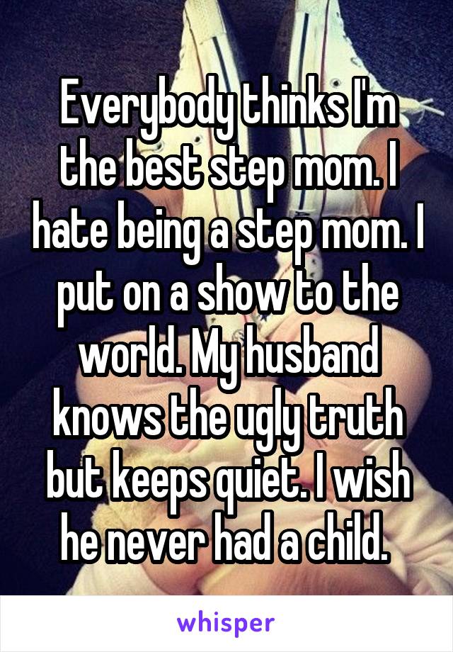 Everybody thinks I'm the best step mom. I hate being a step mom. I put on a show to the world. My husband knows the ugly truth but keeps quiet. I wish he never had a child. 