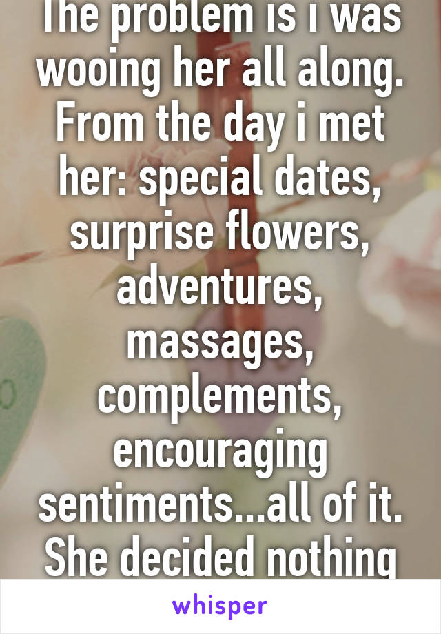 The problem is i was wooing her all along. From the day i met her: special dates, surprise flowers, adventures, massages, complements, encouraging sentiments...all of it. She decided nothing in return is ok.