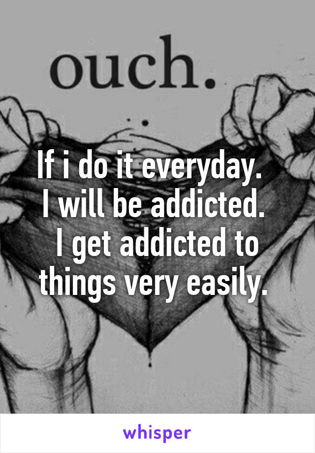 If i do it everyday.  
I will be addicted. 
I get addicted to things very easily. 