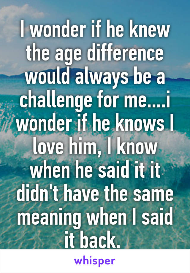 I wonder if he knew the age difference would always be a challenge for me....i wonder if he knows I love him, I know when he said it it didn't have the same meaning when I said it back. 