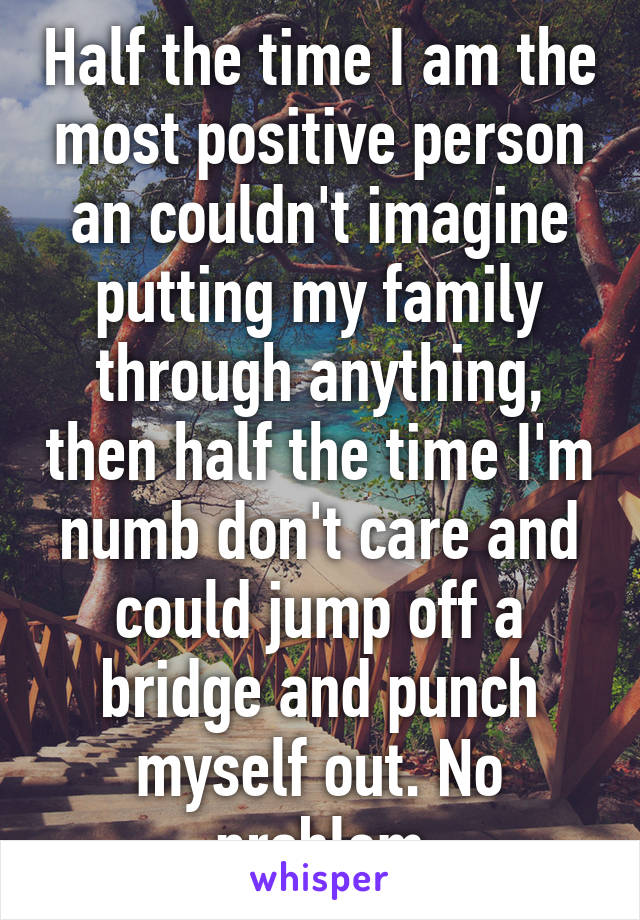 Half the time I am the most positive person an couldn't imagine putting my family through anything, then half the time I'm numb don't care and could jump off a bridge and punch myself out. No problem